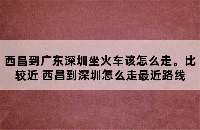 西昌到广东深圳坐火车该怎么走。比较近 西昌到深圳怎么走最近路线